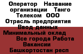 Оператор › Название организации ­ Танго Телеком, ООО › Отрасль предприятия ­ Ввод данных › Минимальный оклад ­ 13 000 - Все города Работа » Вакансии   . Башкортостан респ.,Баймакский р-н